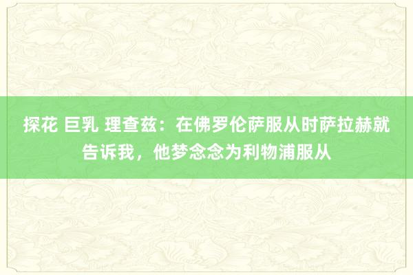 探花 巨乳 理查兹：在佛罗伦萨服从时萨拉赫就告诉我，他梦念念为利物浦服从