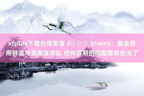 xfplay下载先锋影音 👀Shams：掘金思用辞退马龙激发球队 把休赛期的问题提前处治了
