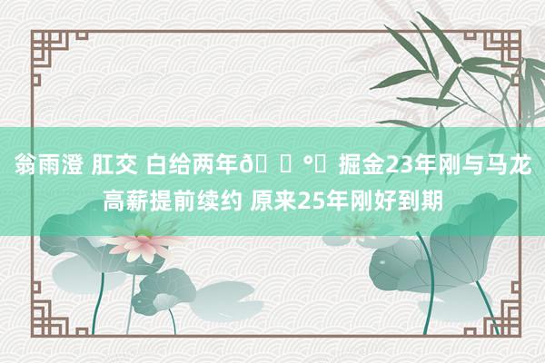 翁雨澄 肛交 白给两年💰️掘金23年刚与马龙高薪提前续约 原来25年刚好到期