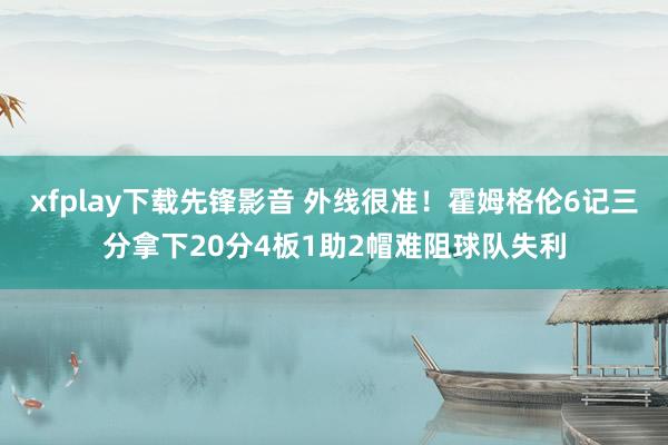xfplay下载先锋影音 外线很准！霍姆格伦6记三分拿下20分4板1助2帽难阻球队失利