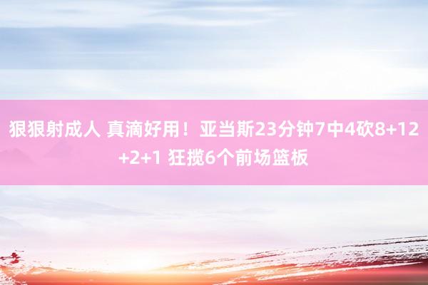 狠狠射成人 真滴好用！亚当斯23分钟7中4砍8+12+2+1 狂揽6个前场篮板