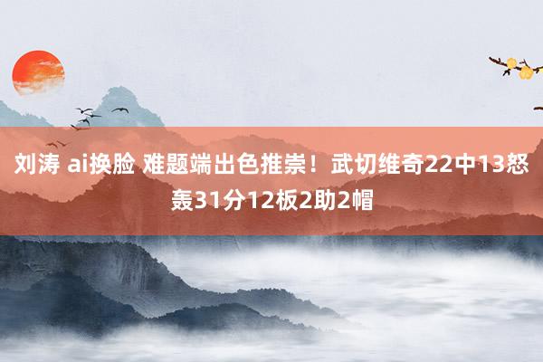 刘涛 ai换脸 难题端出色推崇！武切维奇22中13怒轰31分12板2助2帽