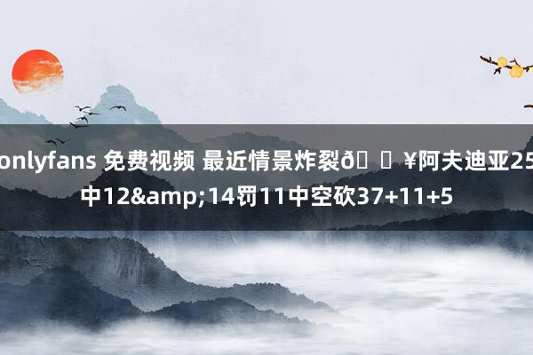 onlyfans 免费视频 最近情景炸裂💥阿夫迪亚25中12&14罚11中空砍37+11+5