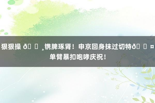 狠狠操 🌸镌脾琢肾！申京回身抹过切特😤单臂暴扣咆哮庆祝！