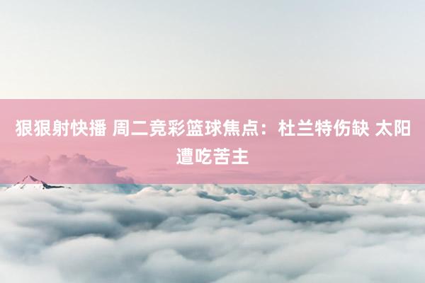狠狠射快播 周二竞彩篮球焦点：杜兰特伤缺 太阳遭吃苦主
