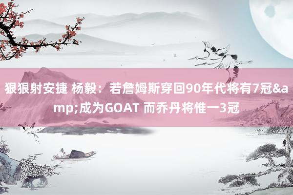 狠狠射安捷 杨毅：若詹姆斯穿回90年代将有7冠&成为GOAT 而乔丹将惟一3冠