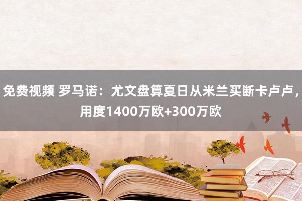 免费视频 罗马诺：尤文盘算夏日从米兰买断卡卢卢，用度1400万欧+300万欧