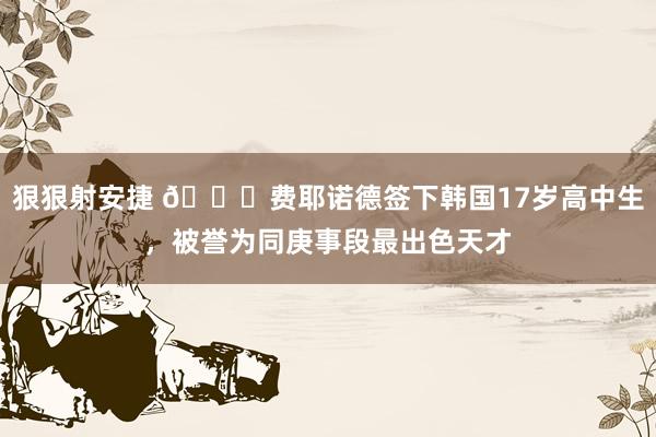 狠狠射安捷 🍋费耶诺德签下韩国17岁高中生，被誉为同庚事段最出色天才
