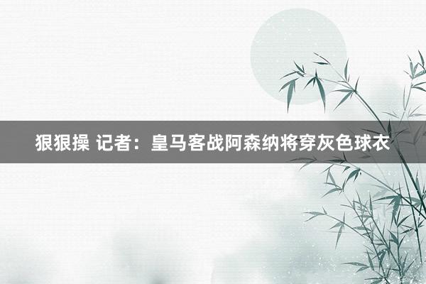 狠狠操 记者：皇马客战阿森纳将穿灰色球衣