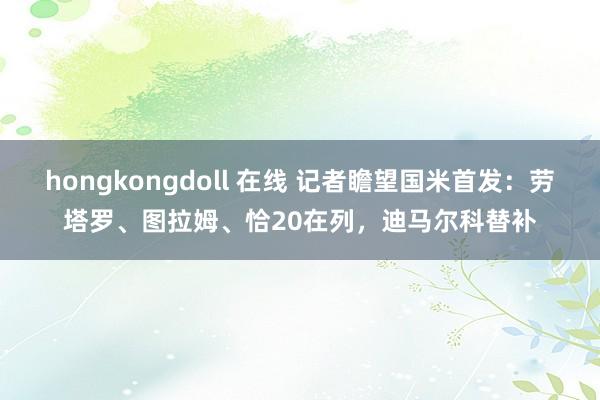 hongkongdoll 在线 记者瞻望国米首发：劳塔罗、图拉姆、恰20在列，迪马尔科替补