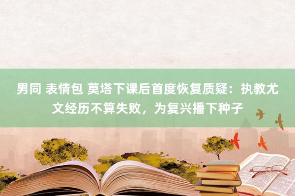 男同 表情包 莫塔下课后首度恢复质疑：执教尤文经历不算失败，为复兴播下种子