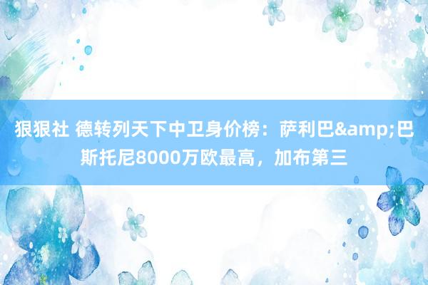 狠狠社 德转列天下中卫身价榜：萨利巴&巴斯托尼8000万欧最高，加布第三