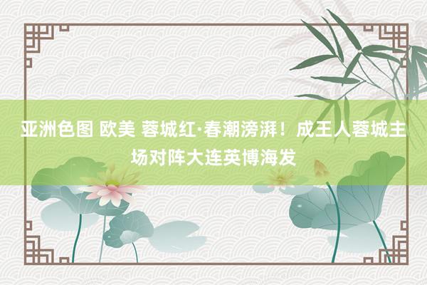 亚洲色图 欧美 蓉城红·春潮滂湃！成王人蓉城主场对阵大连英博海发
