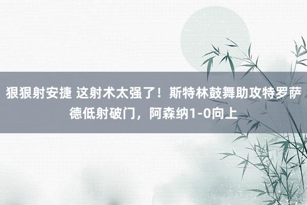 狠狠射安捷 这射术太强了！斯特林鼓舞助攻特罗萨德低射破门，阿森纳1-0向上