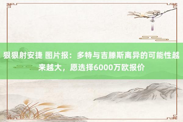 狠狠射安捷 图片报：多特与吉滕斯离异的可能性越来越大，愿选择6000万欧报价