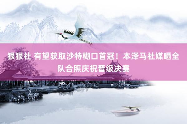 狠狠社 有望获取沙特糊口首冠！本泽马社媒晒全队合照庆祝晋级决赛