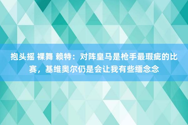 抱头摇 裸舞 赖特：对阵皇马是枪手最瑕疵的比赛，基维奥尔仍是会让我有些缅念念